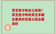 灵芝孢子粉含三萜高？灵芝孢子粉的灵芝多糖含量高好还是三萜含量高好