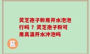 灵芝孢子粉用开水泡泡行吗 ？灵芝孢子粉可用高温开水冲泡吗
