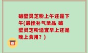 破壁灵芝粉上午还是下午(最佳补气圣品 破壁灵芝粉适宜早上还是晚上食用？)