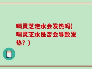 喝灵芝泡水会发热吗(喝灵芝水是否会导致发热？)