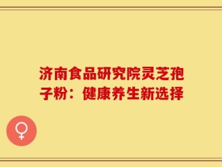 济南食品研究院灵芝孢子粉：健康养生新选择