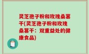 灵芝孢子粉和玫瑰桑葚干(灵芝孢子粉和玫瑰桑葚干：双重益处的健康食品)