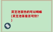 灵芝泡茶热的可以喝嘛(灵芝泡茶是否可饮？)