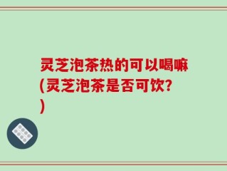 灵芝泡茶热的可以喝嘛(灵芝泡茶是否可饮？)