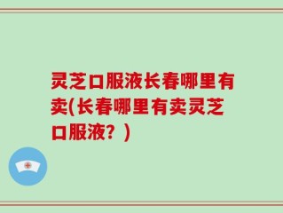 灵芝口服液长春哪里有卖(长春哪里有卖灵芝口服液？)