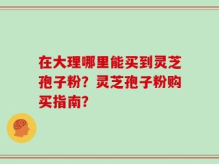 在大理哪里能买到灵芝孢子粉？灵芝孢子粉购买指南？