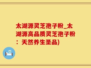 太湖源灵芝孢子粉_太湖源高品质灵芝孢子粉：天然养生圣品)