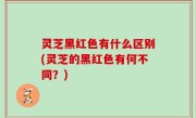 灵芝黑红色有什么区别(灵芝的黑红色有何不同？)