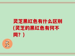灵芝黑红色有什么区别(灵芝的黑红色有何不同？)