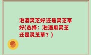 泡酒灵芝好还是灵芝草好(选择：泡酒用灵芝还是灵芝草？)