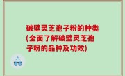 破壁灵芝孢子粉的种类(全面了解破壁灵芝孢子粉的品种及功效)