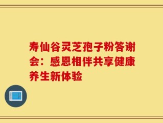 寿仙谷灵芝孢子粉答谢会：感恩相伴共享健康养生新体验
