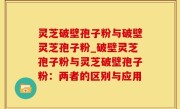 灵芝破壁孢子粉与破壁灵芝孢子粉_破壁灵芝孢子粉与灵芝破壁孢子粉：两者的区别与应用