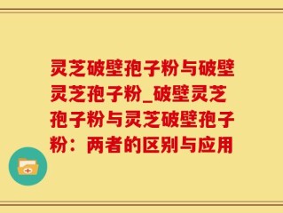 灵芝破壁孢子粉与破壁灵芝孢子粉_破壁灵芝孢子粉与灵芝破壁孢子粉：两者的区别与应用