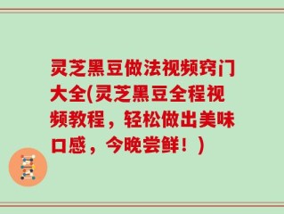 灵芝黑豆做法视频窍门大全(灵芝黑豆全程视频教程，轻松做出美味口感，今晚尝鲜！)