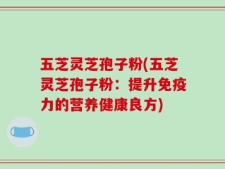 五芝灵芝孢子粉(五芝灵芝孢子粉：提升免疫力的营养健康良方)