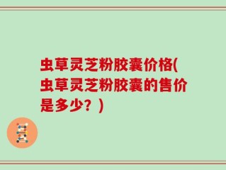 虫草灵芝粉胶囊价格(虫草灵芝粉胶囊的售价是多少？)