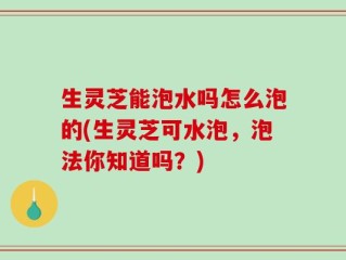 生灵芝能泡水吗怎么泡的(生灵芝可水泡，泡法你知道吗？)