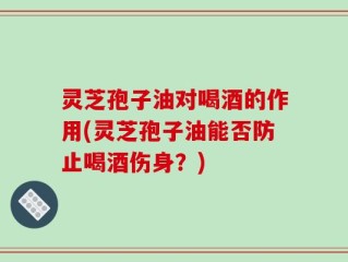 灵芝孢子油对喝酒的作用(灵芝孢子油能否防止喝酒伤身？)