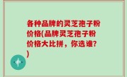 各种品牌的灵芝孢子粉价格(品牌灵芝孢子粉价格大比拼，你选谁？)
