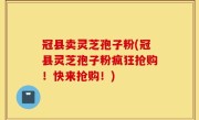 冠县卖灵芝孢子粉(冠县灵芝孢子粉疯狂抢购！快来抢购！)