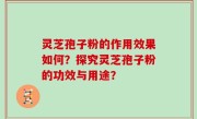 灵芝孢子粉的作用效果如何？探究灵芝孢子粉的功效与用途？