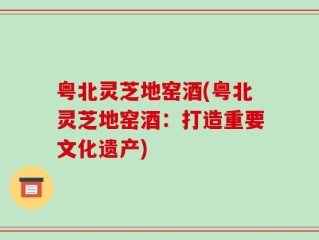 粤北灵芝地窑酒(粤北灵芝地窑酒：打造重要文化遗产)