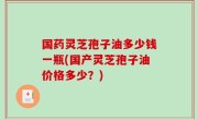 国药灵芝孢子油多少钱一瓶(国产灵芝孢子油价格多少？)