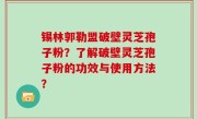 锡林郭勒盟破壁灵芝孢子粉？了解破壁灵芝孢子粉的功效与使用方法？