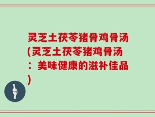 灵芝土茯苓猪骨鸡骨汤(灵芝土茯苓猪鸡骨汤：美味健康的滋补佳品)