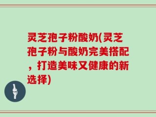 灵芝孢子粉酸奶(灵芝孢子粉与酸奶完美搭配，打造美味又健康的新选择)