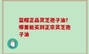蓝帽正品灵芝孢子油？哪里能买到正宗灵芝孢子油
