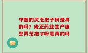 中医的灵芝孢子粉是真的吗？修正药业生产破壁灵芝孢子粉是真的吗