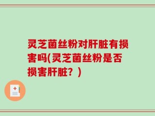 灵芝菌丝粉对肝脏有损害吗(灵芝菌丝粉是否损害肝脏？)