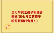 三七与灵芝孢子粉能否同吃(三七与灵芝孢子粉可否同时食用？)