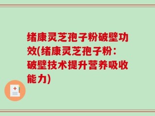 绪康灵芝孢子粉破壁功效(绪康灵芝孢子粉：破壁技术提升营养吸收能力)