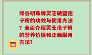 缘谷明珠牌灵芝破壁孢子粉的功效与使用方法？全面介绍灵芝孢子粉的营养价值和正确服用方法？