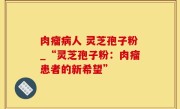 肉瘤病人 灵芝孢子粉_“灵芝孢子粉：肉瘤患者的新希望”