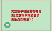 灵芝孢子粉胶囊在哪售卖(灵芝孢子粉胶囊销售地点在哪里？)