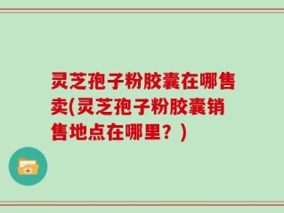 灵芝孢子粉胶囊在哪售卖(灵芝孢子粉胶囊销售地点在哪里？)