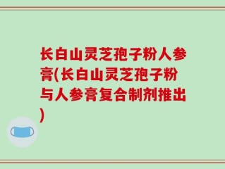 长白山灵芝孢子粉人参膏(长白山灵芝孢子粉与人参膏复合制剂推出)