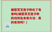 破壁灵芝孢子粉吃了有用吗(破壁灵芝孢子粉的功效及食用方法：真的有效吗？)