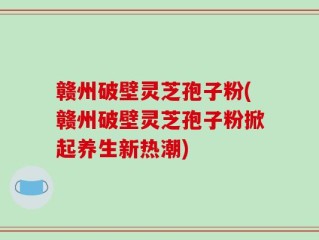 赣州破壁灵芝孢子粉(赣州破壁灵芝孢子粉掀起养生新热潮)