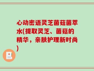心动密语灵芝菌菇菌萃水(提取灵芝、菌菇的精华，亲肤护理新时尚)