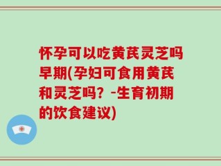 怀孕可以吃黄芪灵芝吗早期(孕妇可食用黄芪和灵芝吗？-生育初期的饮食建议)