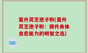 夏升灵芝孢子粉(夏升灵芝孢子粉：提升身体自愈能力的明智之选)