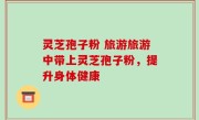 灵芝孢子粉 旅游旅游中带上灵芝孢子粉，提升身体健康