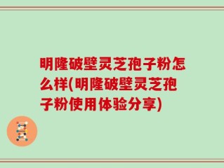明隆破壁灵芝孢子粉怎么样(明隆破壁灵芝孢子粉使用体验分享)