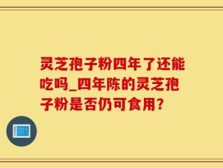 灵芝孢子粉四年了还能吃吗_四年陈的灵芝孢子粉是否仍可食用？