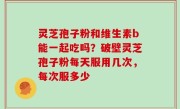 灵芝孢子粉和维生素b能一起吃吗？破壁灵芝孢子粉每天服用几次，每次服多少